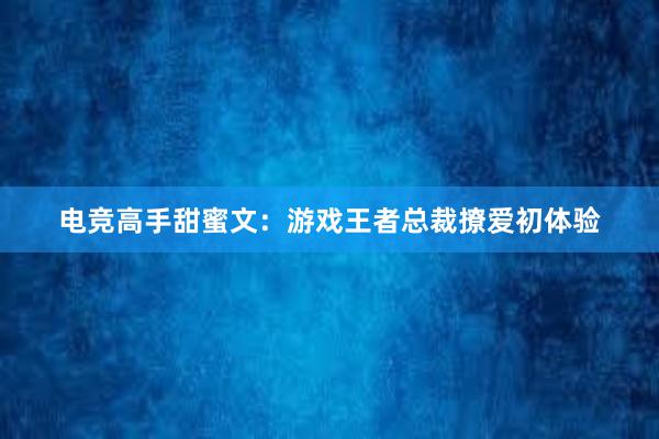 电竞高手甜蜜文：游戏王者总裁撩爱初体验