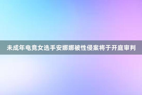 未成年电竞女选手安娜娜被性侵案将于开庭审判