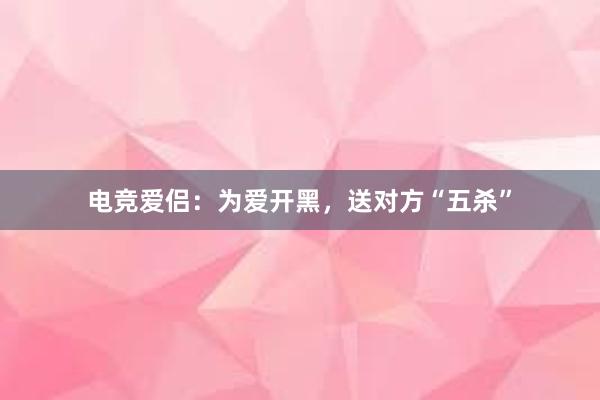 电竞爱侣：为爱开黑，送对方“五杀”