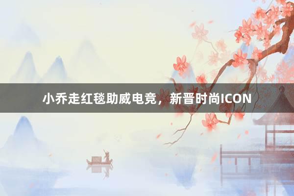 小乔走红毯助威电竞，新晋时尚ICON