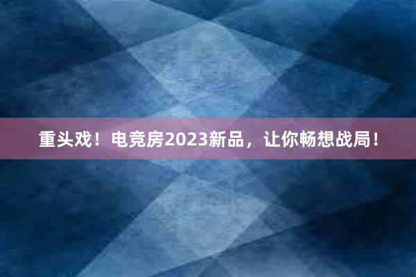 重头戏！电竞房2023新品，让你畅想战局！