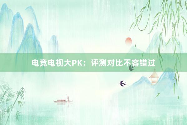 电竞电视大PK：评测对比不容错过