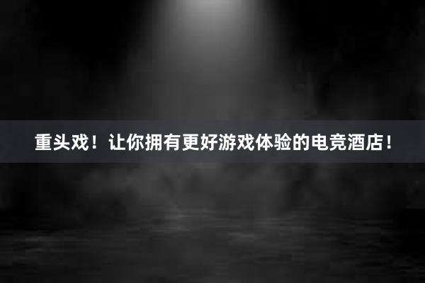 重头戏！让你拥有更好游戏体验的电竞酒店！