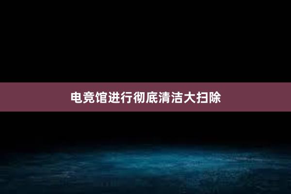 电竞馆进行彻底清洁大扫除