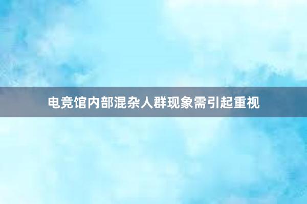 电竞馆内部混杂人群现象需引起重视