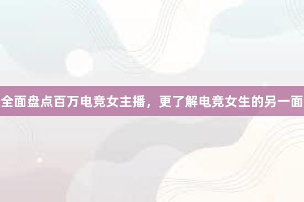 全面盘点百万电竞女主播，更了解电竞女生的另一面