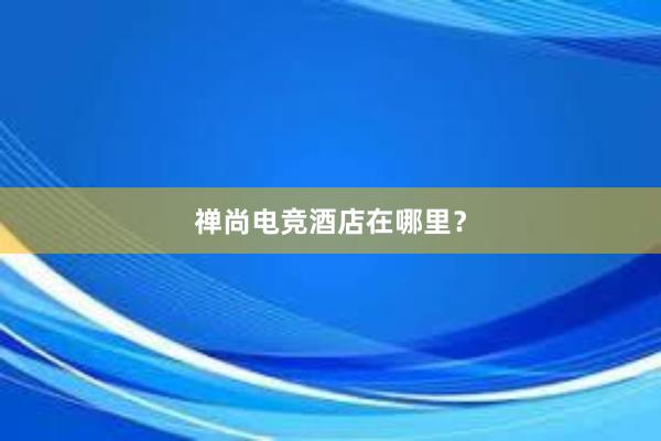 禅尚电竞酒店在哪里？