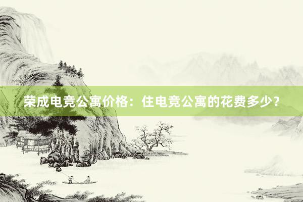 荣成电竞公寓价格：住电竞公寓的花费多少？