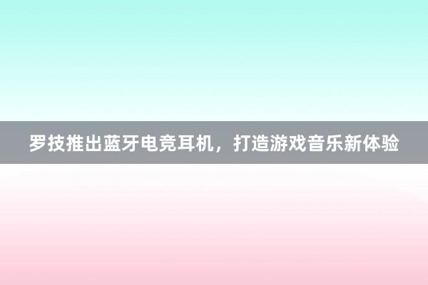 罗技推出蓝牙电竞耳机，打造游戏音乐新体验