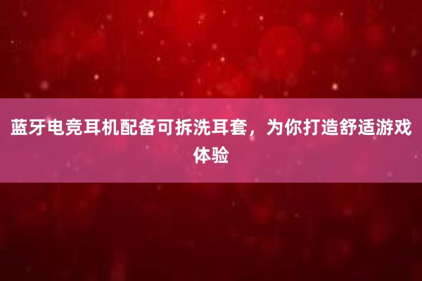 蓝牙电竞耳机配备可拆洗耳套，为你打造舒适游戏体验