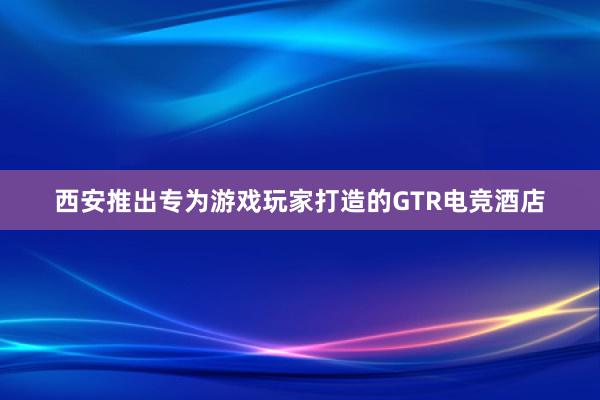 西安推出专为游戏玩家打造的GTR电竞酒店