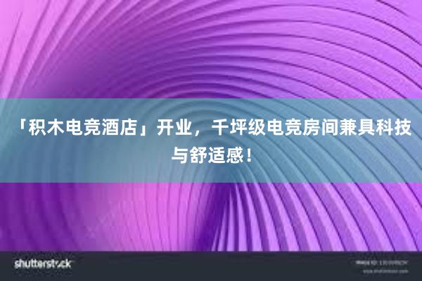 「积木电竞酒店」开业，千坪级电竞房间兼具科技与舒适感！