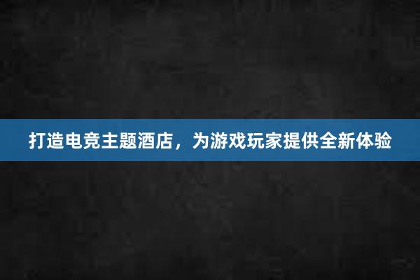 打造电竞主题酒店，为游戏玩家提供全新体验