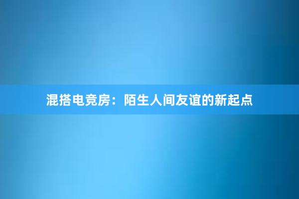 混搭电竞房：陌生人间友谊的新起点